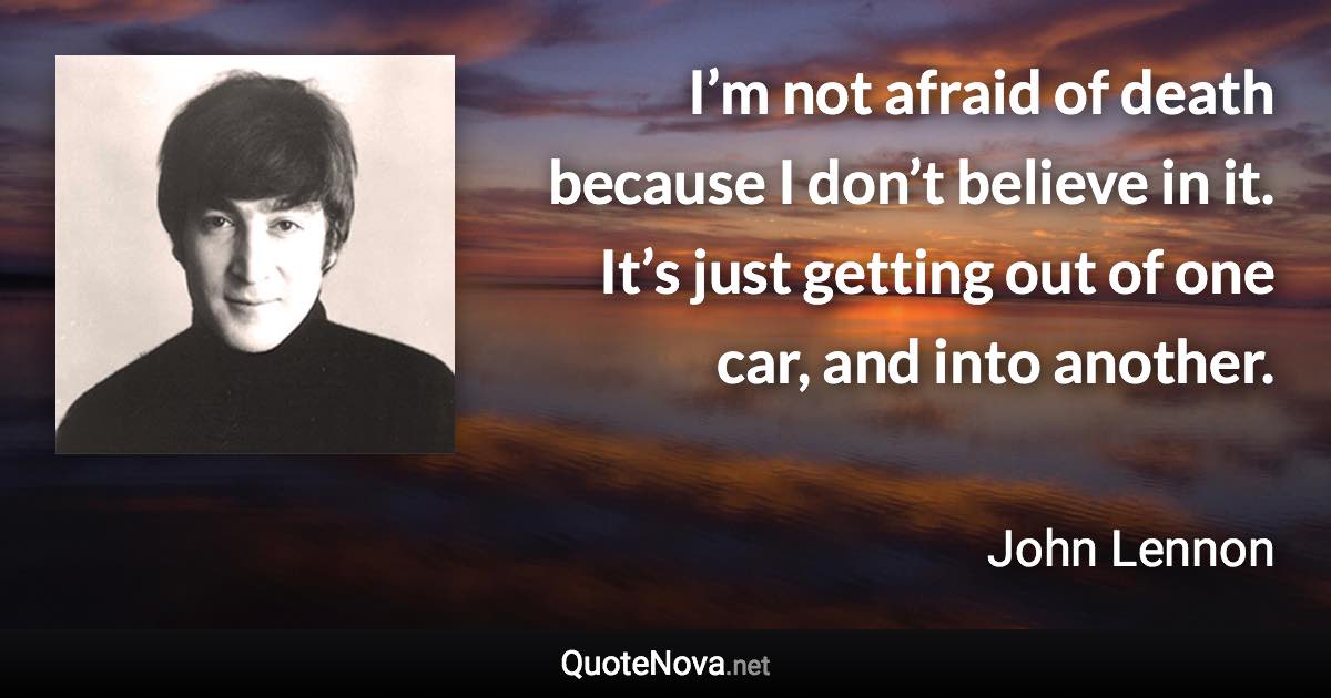 I’m not afraid of death because I don’t believe in it. It’s just getting out of one car, and into another. - John Lennon quote