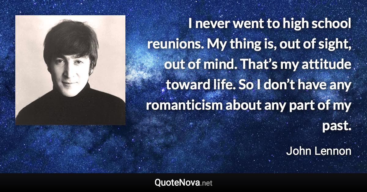 I never went to high school reunions. My thing is, out of sight, out of mind. That’s my attitude toward life. So I don’t have any romanticism about any part of my past. - John Lennon quote