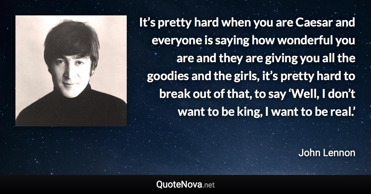 It’s pretty hard when you are Caesar and everyone is saying how wonderful you are and they are giving you all the goodies and the girls, it’s pretty hard to break out of that, to say ‘Well, I don’t want to be king, I want to be real.’ - John Lennon quote