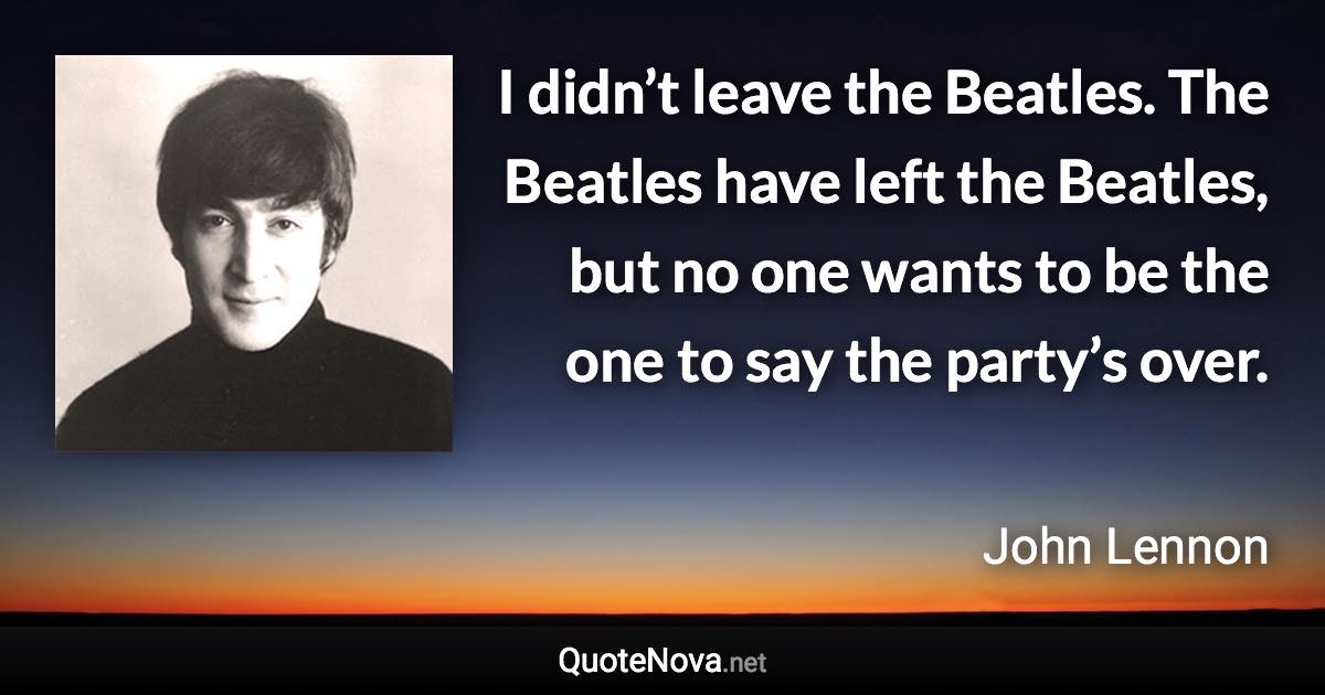 I didn’t leave the Beatles. The Beatles have left the Beatles, but no one wants to be the one to say the party’s over. - John Lennon quote