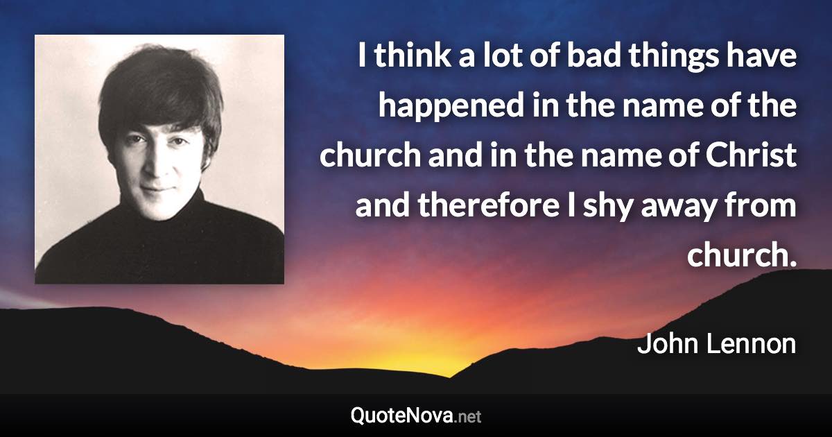 I think a lot of bad things have happened in the name of the church and in the name of Christ and therefore I shy away from church. - John Lennon quote