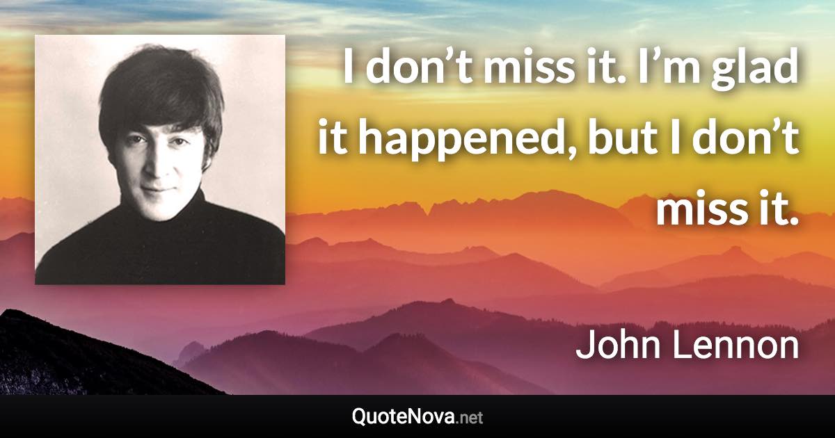 I don’t miss it. I’m glad it happened, but I don’t miss it. - John Lennon quote