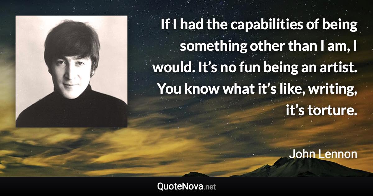 If I had the capabilities of being something other than I am, I would. It’s no fun being an artist. You know what it’s like, writing, it’s torture. - John Lennon quote