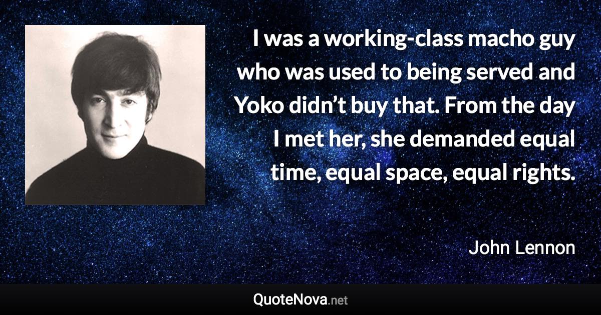 I was a working-class macho guy who was used to being served and Yoko didn’t buy that. From the day I met her, she demanded equal time, equal space, equal rights. - John Lennon quote