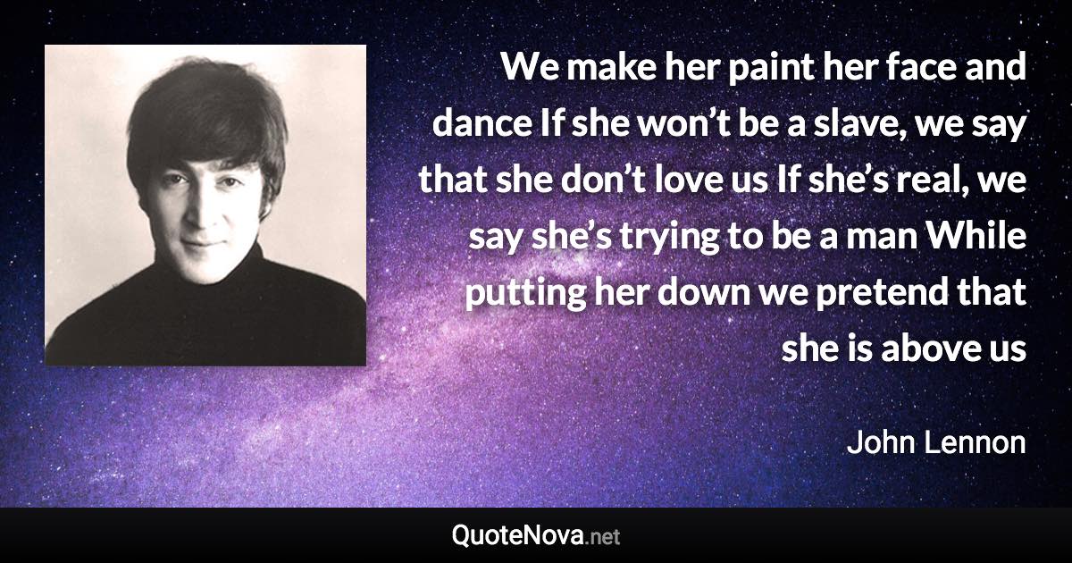 We make her paint her face and dance If she won’t be a slave, we say that she don’t love us If she’s real, we say she’s trying to be a man While putting her down we pretend that she is above us - John Lennon quote