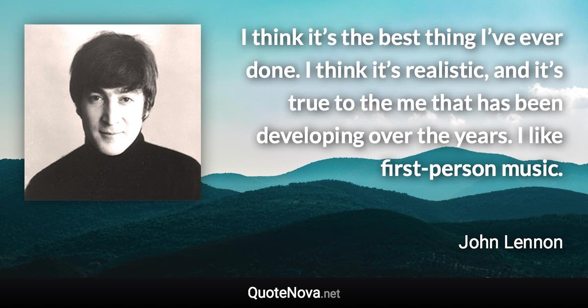 I think it’s the best thing I’ve ever done. I think it’s realistic, and it’s true to the me that has been developing over the years. I like first-person music. - John Lennon quote