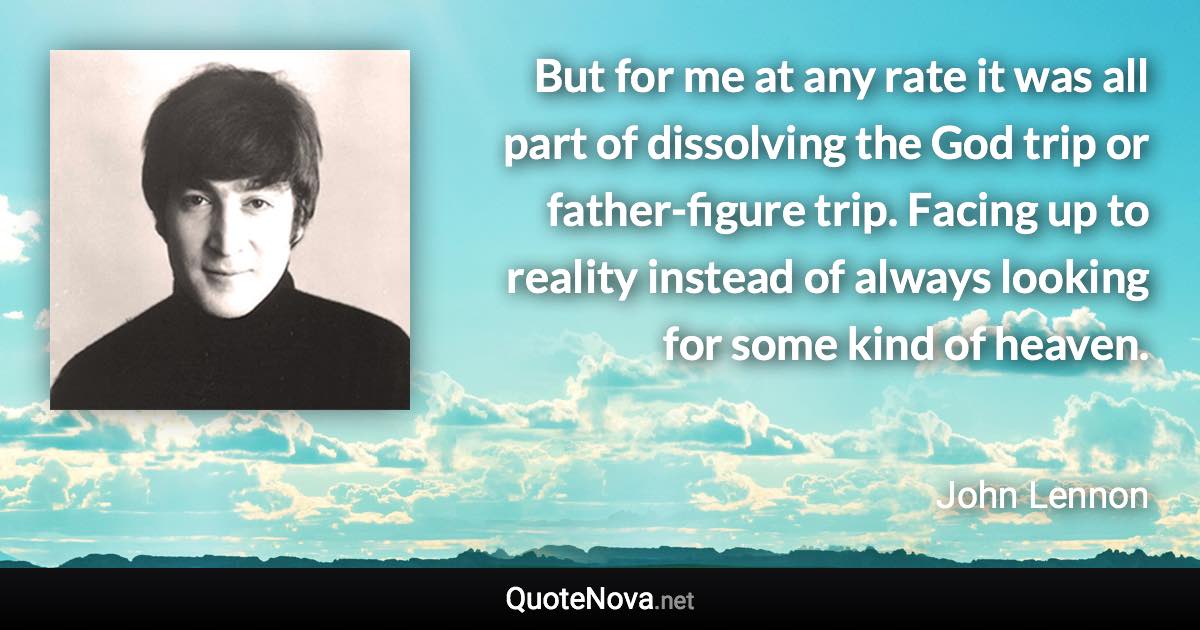 But for me at any rate it was all part of dissolving the God trip or father-figure trip. Facing up to reality instead of always looking for some kind of heaven. - John Lennon quote