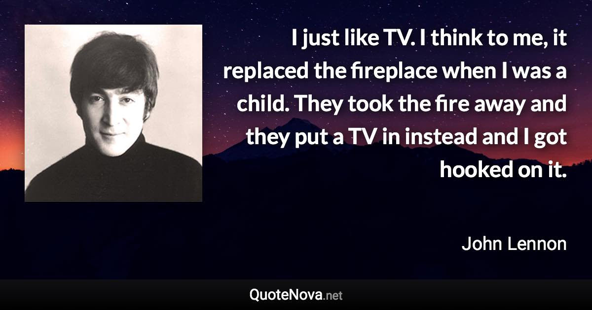 I just like TV. I think to me, it replaced the fireplace when I was a child. They took the fire away and they put a TV in instead and I got hooked on it. - John Lennon quote