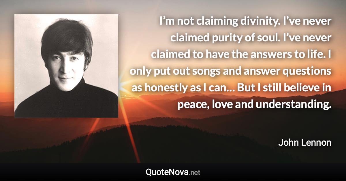 I’m not claiming divinity. I’ve never claimed purity of soul. I’ve never claimed to have the answers to life. I only put out songs and answer questions as honestly as I can… But I still believe in peace, love and understanding. - John Lennon quote