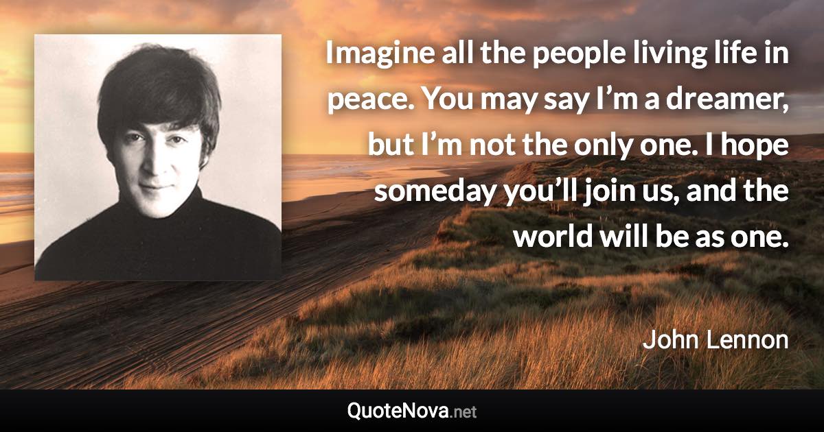 Imagine all the people living life in peace. You may say I’m a dreamer, but I’m not the only one. I hope someday you’ll join us, and the world will be as one. - John Lennon quote