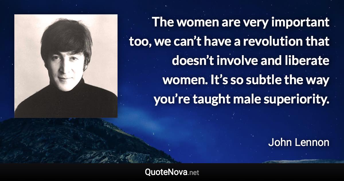 The women are very important too, we can’t have a revolution that doesn’t involve and liberate women. It’s so subtle the way you’re taught male superiority. - John Lennon quote