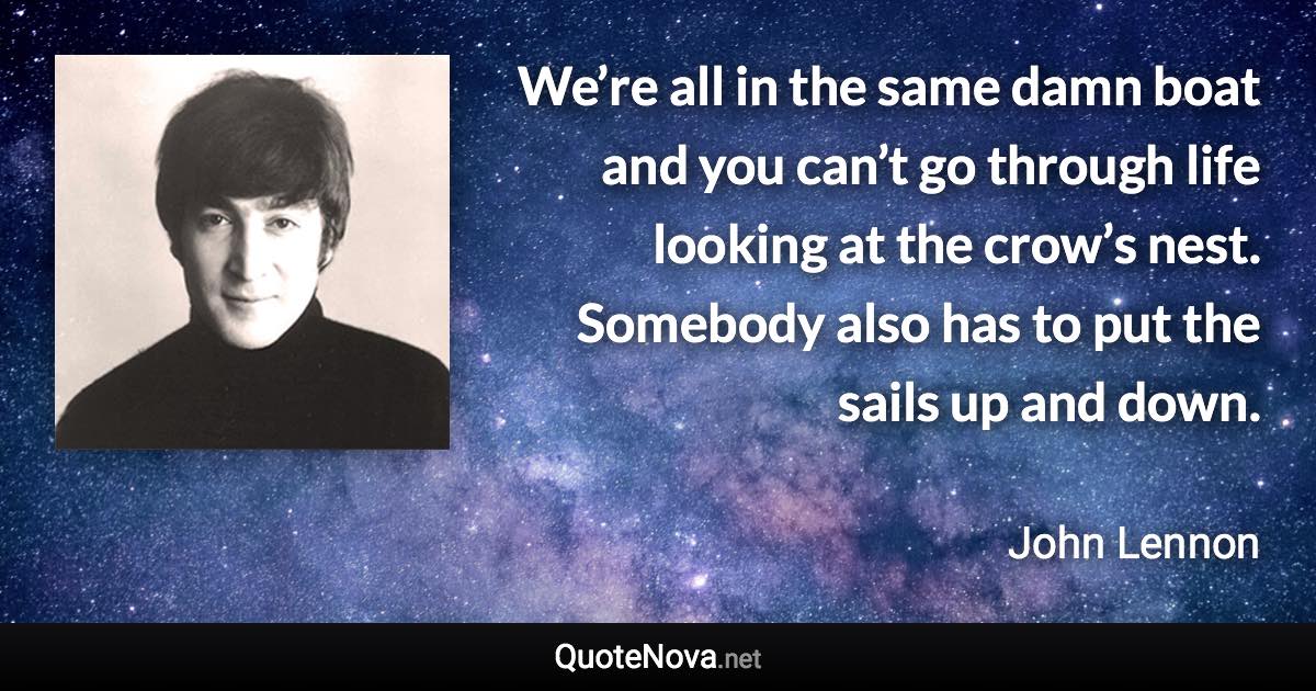 We’re all in the same damn boat and you can’t go through life looking at the crow’s nest. Somebody also has to put the sails up and down. - John Lennon quote