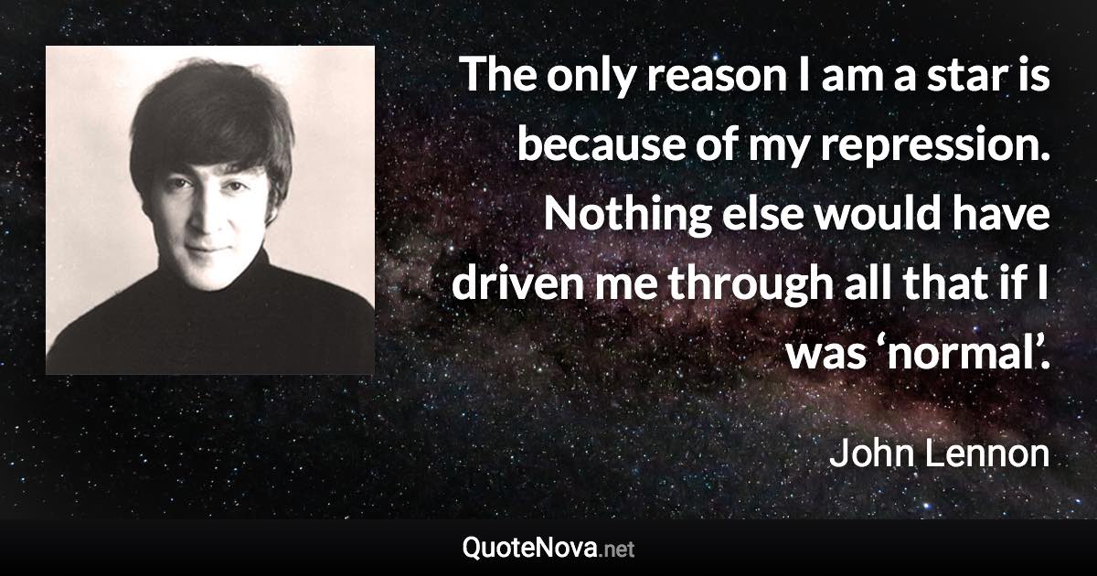 The only reason I am a star is because of my repression. Nothing else would have driven me through all that if I was ‘normal’. - John Lennon quote