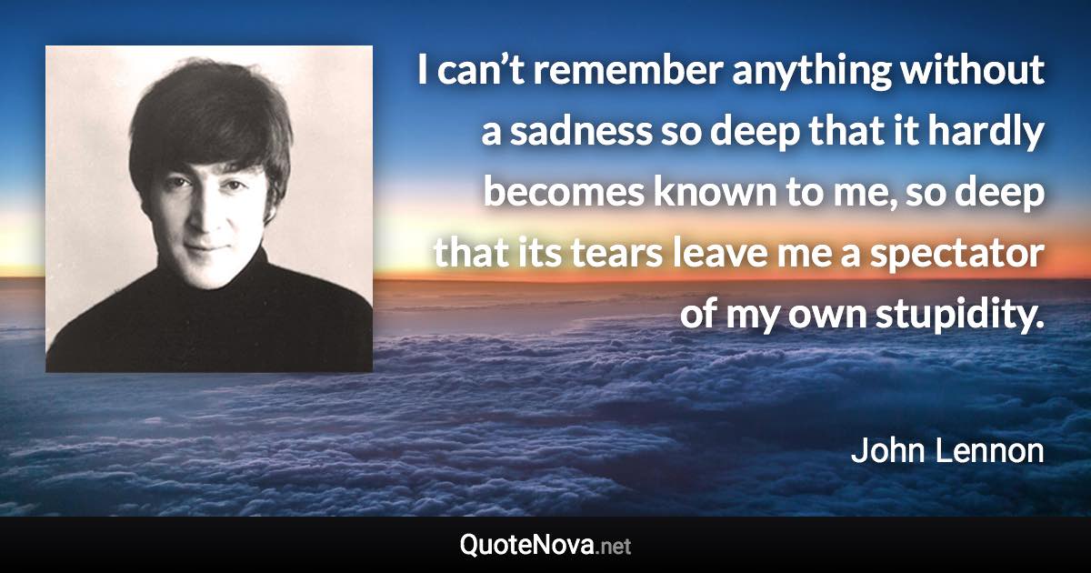 I can’t remember anything without a sadness so deep that it hardly becomes known to me, so deep that its tears leave me a spectator of my own stupidity. - John Lennon quote