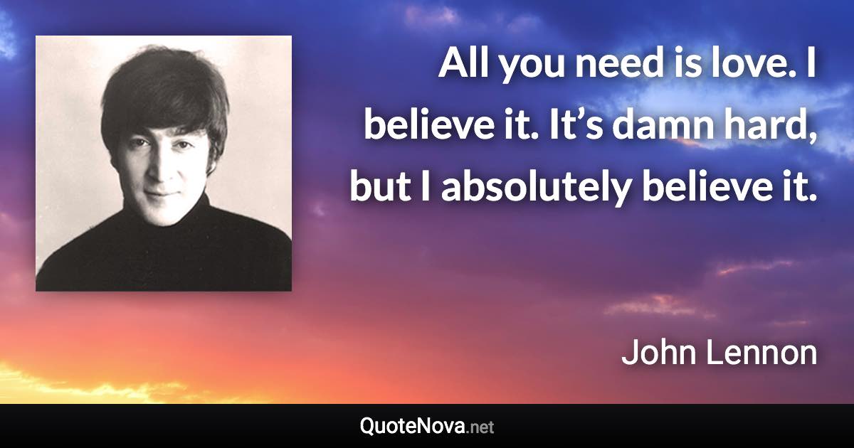 All you need is love. I believe it. It’s damn hard, but I absolutely believe it. - John Lennon quote