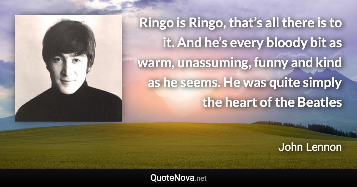 Ringo is Ringo, that’s all there is to it. And he’s every bloody bit as warm, unassuming, funny and kind as he seems. He was quite simply the heart of the Beatles - John Lennon quote