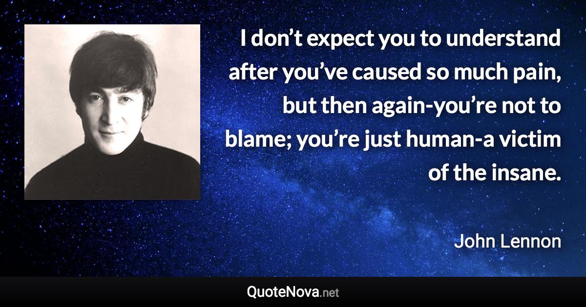 I don’t expect you to understand after you’ve caused so much pain, but then again-you’re not to blame; you’re just human-a victim of the insane. - John Lennon quote