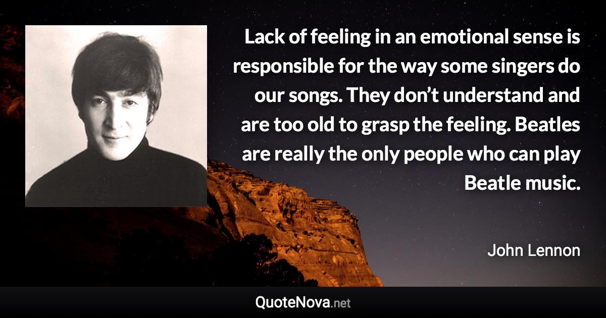 Lack of feeling in an emotional sense is responsible for the way some singers do our songs. They don’t understand and are too old to grasp the feeling. Beatles are really the only people who can play Beatle music. - John Lennon quote