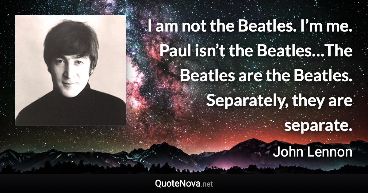 I am not the Beatles. I’m me. Paul isn’t the Beatles…The Beatles are the Beatles. Separately, they are separate. - John Lennon quote