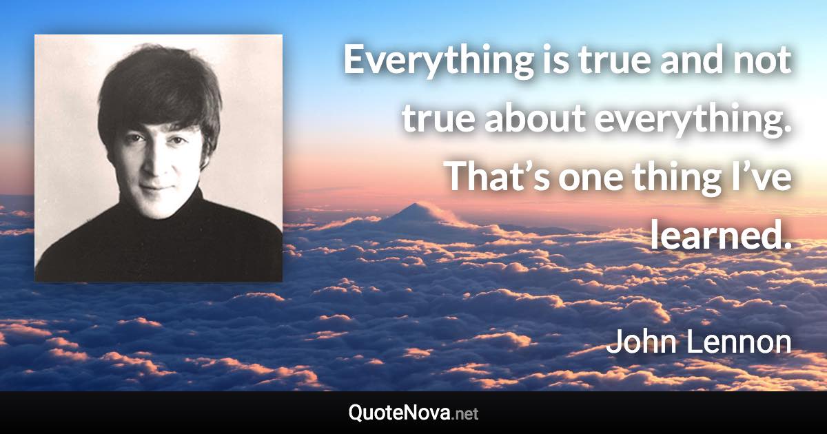 Everything is true and not true about everything. That’s one thing I’ve learned. - John Lennon quote