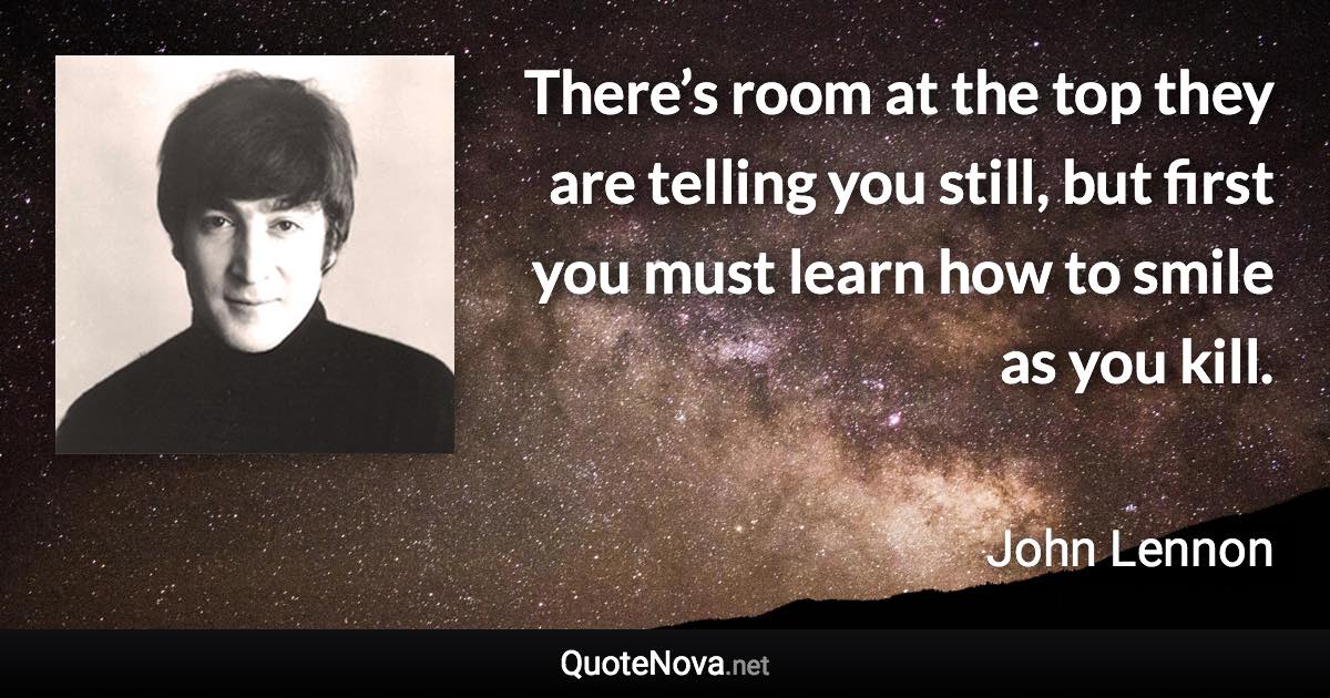 There’s room at the top they are telling you still, but first you must learn how to smile as you kill. - John Lennon quote