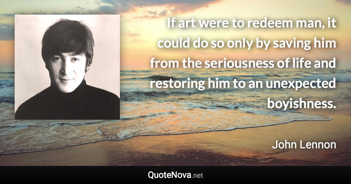 If art were to redeem man, it could do so only by saving him from the seriousness of life and restoring him to an unexpected boyishness. - John Lennon quote