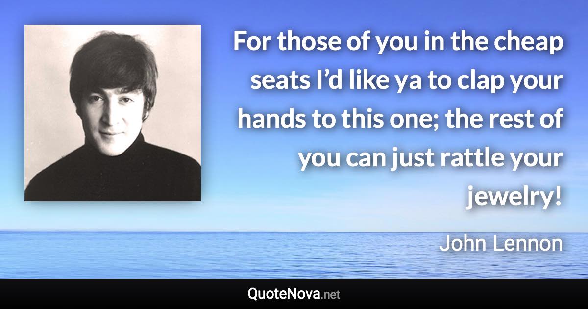 For those of you in the cheap seats I’d like ya to clap your hands to this one; the rest of you can just rattle your jewelry! - John Lennon quote