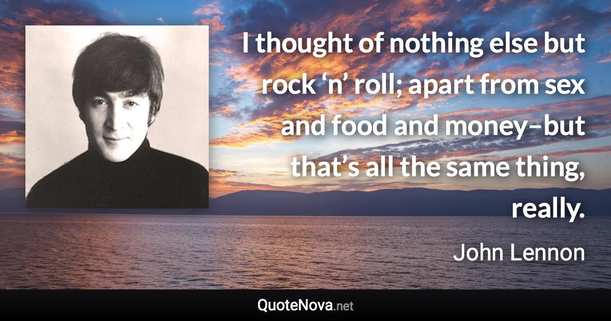 I thought of nothing else but rock ‘n’ roll; apart from sex and food and money–but that’s all the same thing, really. - John Lennon quote