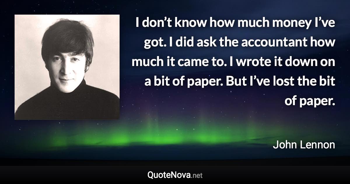 I don’t know how much money I’ve got. I did ask the accountant how much it came to. I wrote it down on a bit of paper. But I’ve lost the bit of paper. - John Lennon quote