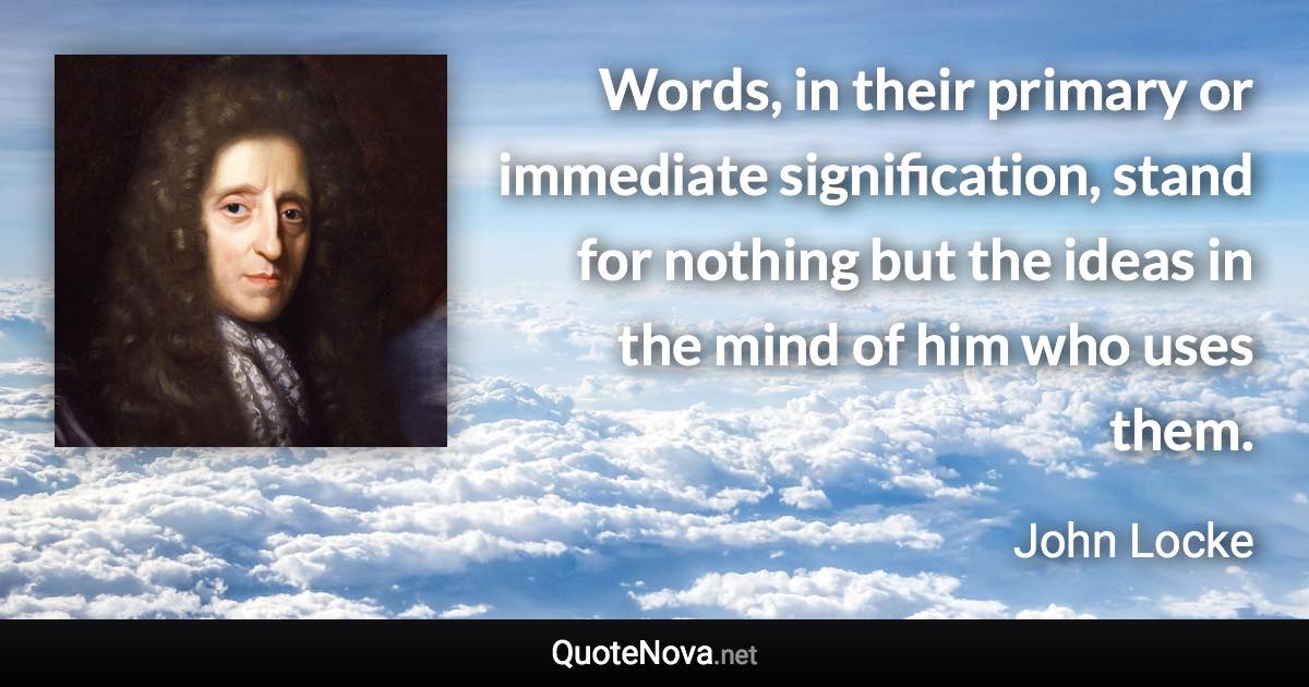 Words, in their primary or immediate signification, stand for nothing but the ideas in the mind of him who uses them. - John Locke quote