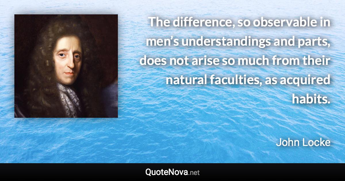 The difference, so observable in men’s understandings and parts, does not arise so much from their natural faculties, as acquired habits. - John Locke quote