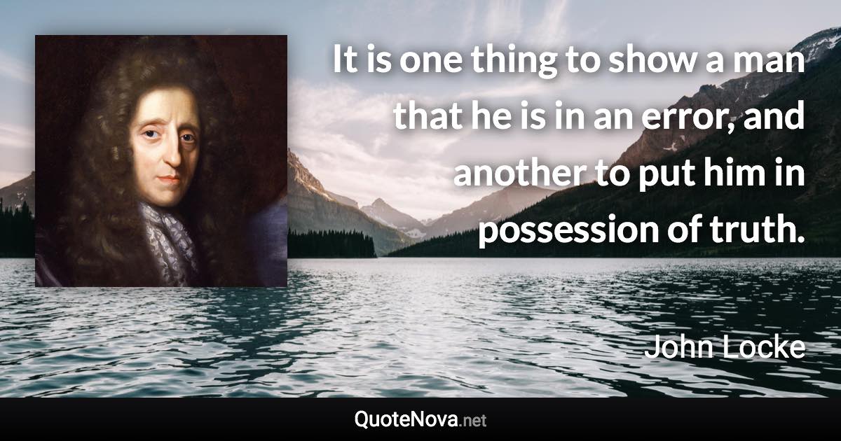 It is one thing to show a man that he is in an error, and another to put him in possession of truth. - John Locke quote
