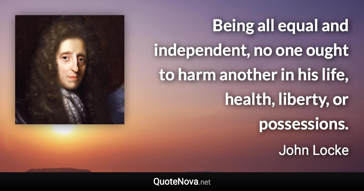 Being all equal and independent, no one ought to harm another in his life, health, liberty, or possessions. - John Locke quote