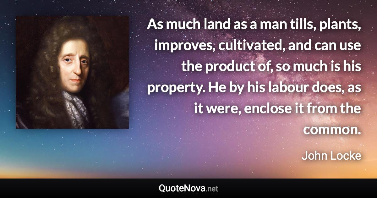 As much land as a man tills, plants, improves, cultivated, and can use the product of, so much is his property. He by his labour does, as it were, enclose it from the common. - John Locke quote
