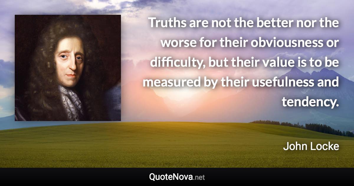 Truths are not the better nor the worse for their obviousness or difficulty, but their value is to be measured by their usefulness and tendency. - John Locke quote