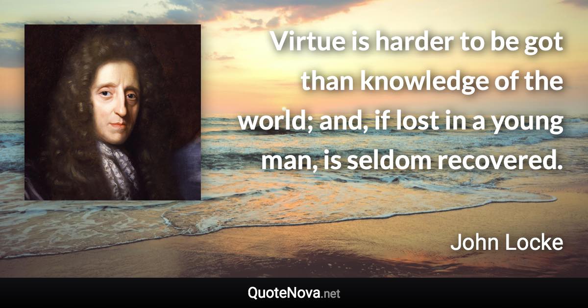 Virtue is harder to be got than knowledge of the world; and, if lost in a young man, is seldom recovered. - John Locke quote