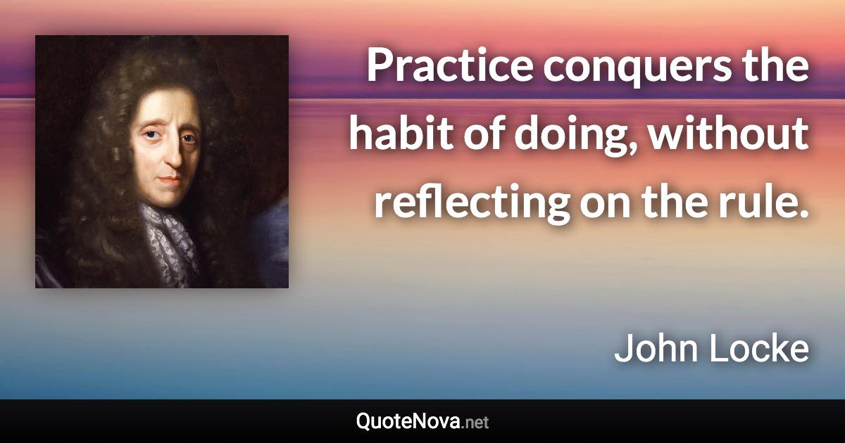 Practice conquers the habit of doing, without reflecting on the rule. - John Locke quote