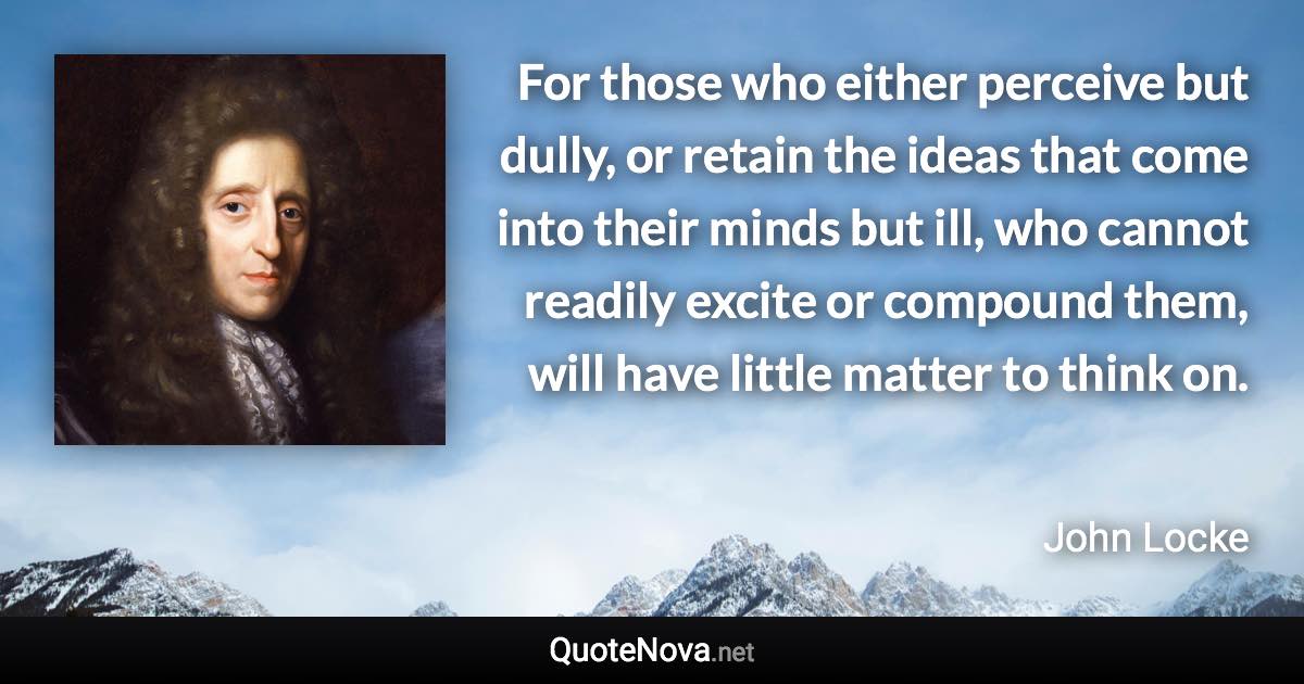 For those who either perceive but dully, or retain the ideas that come into their minds but ill, who cannot readily excite or compound them, will have little matter to think on. - John Locke quote