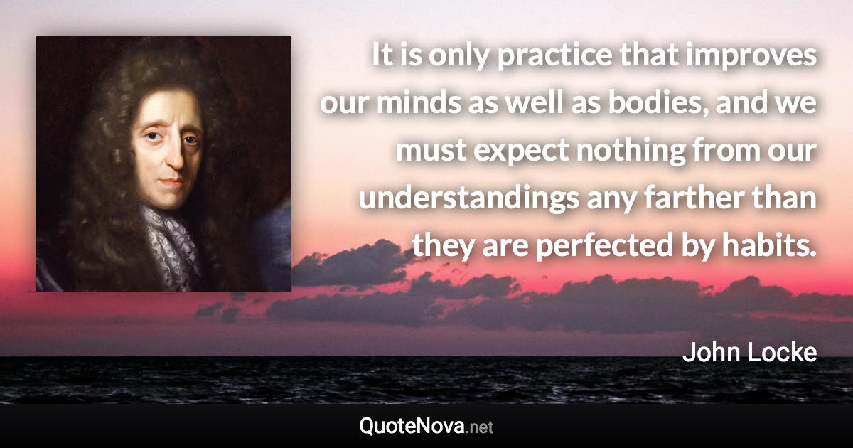 It is only practice that improves our minds as well as bodies, and we must expect nothing from our understandings any farther than they are perfected by habits. - John Locke quote