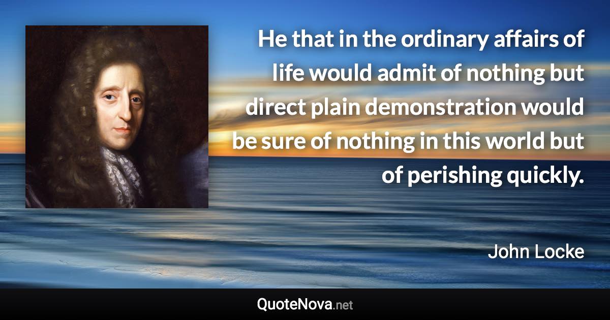 He that in the ordinary affairs of life would admit of nothing but direct plain demonstration would be sure of nothing in this world but of perishing quickly. - John Locke quote