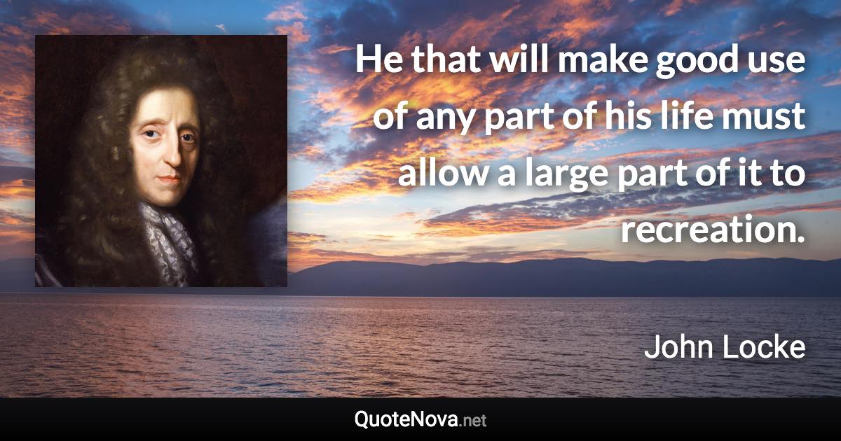 He that will make good use of any part of his life must allow a large part of it to recreation. - John Locke quote