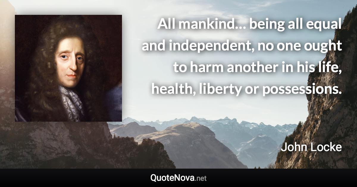 All mankind… being all equal and independent, no one ought to harm another in his life, health, liberty or possessions. - John Locke quote