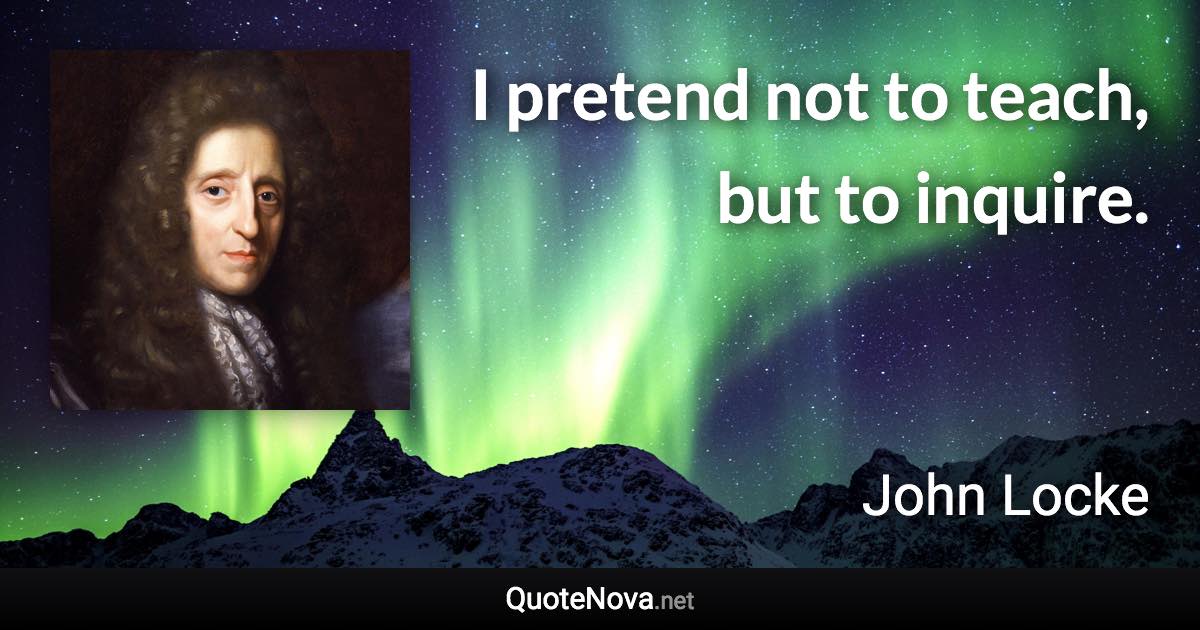 I pretend not to teach, but to inquire. - John Locke quote