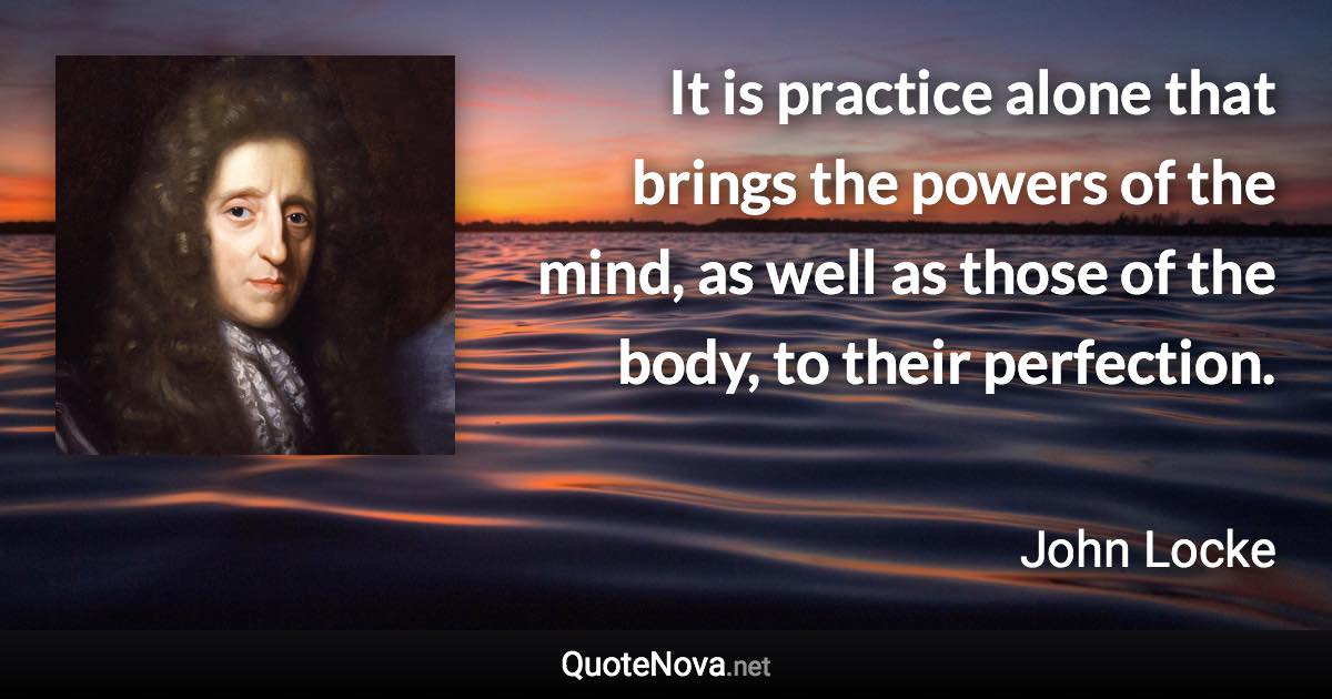 It is practice alone that brings the powers of the mind, as well as those of the body, to their perfection. - John Locke quote