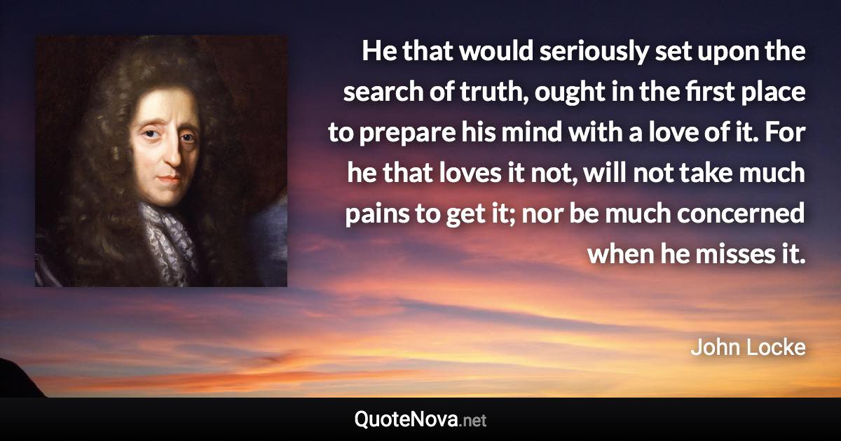 He that would seriously set upon the search of truth, ought in the first place to prepare his mind with a love of it. For he that loves it not, will not take much pains to get it; nor be much concerned when he misses it. - John Locke quote