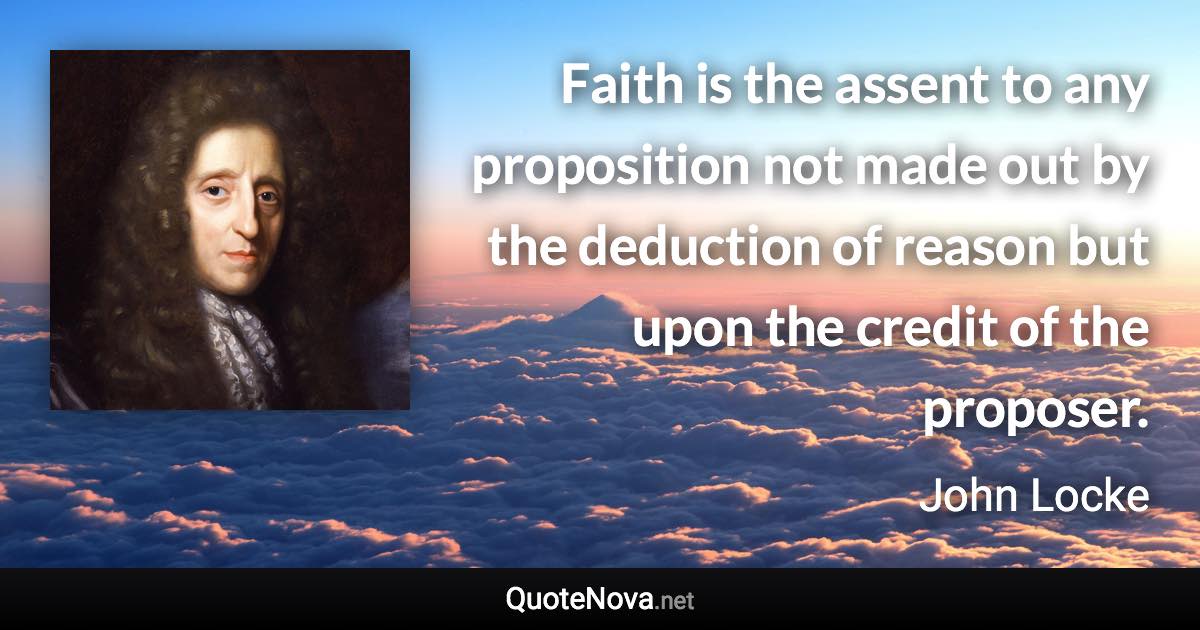 Faith is the assent to any proposition not made out by the deduction of reason but upon the credit of the proposer. - John Locke quote