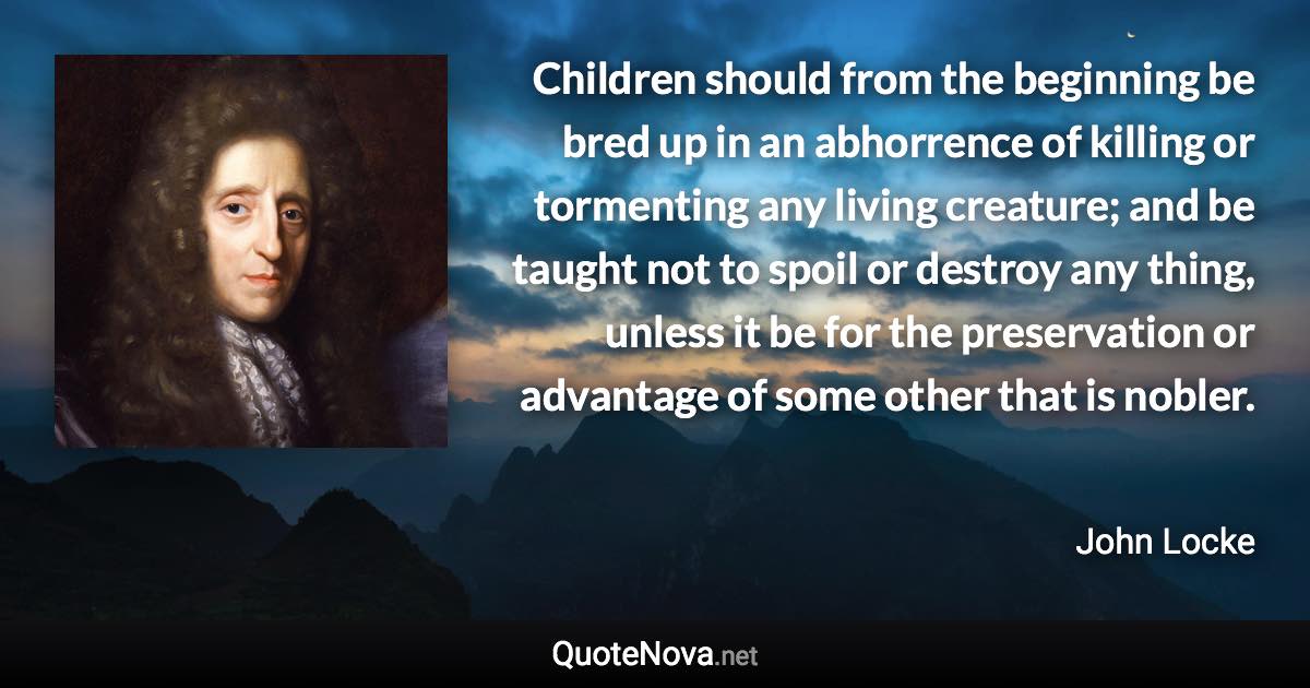 Children should from the beginning be bred up in an abhorrence of killing or tormenting any living creature; and be taught not to spoil or destroy any thing, unless it be for the preservation or advantage of some other that is nobler. - John Locke quote