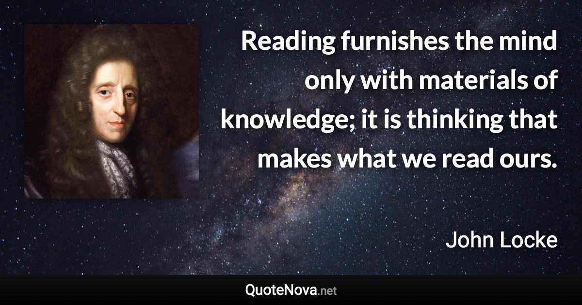 Reading furnishes the mind only with materials of knowledge; it is thinking that makes what we read ours. - John Locke quote
