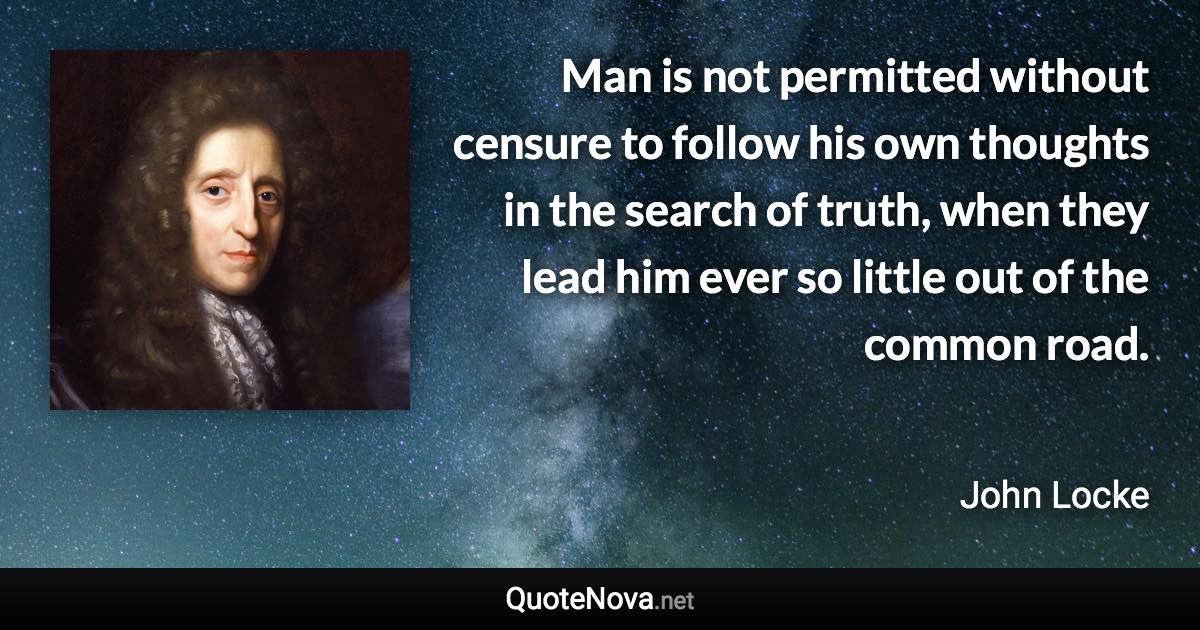 Man is not permitted without censure to follow his own thoughts in the search of truth, when they lead him ever so little out of the common road. - John Locke quote