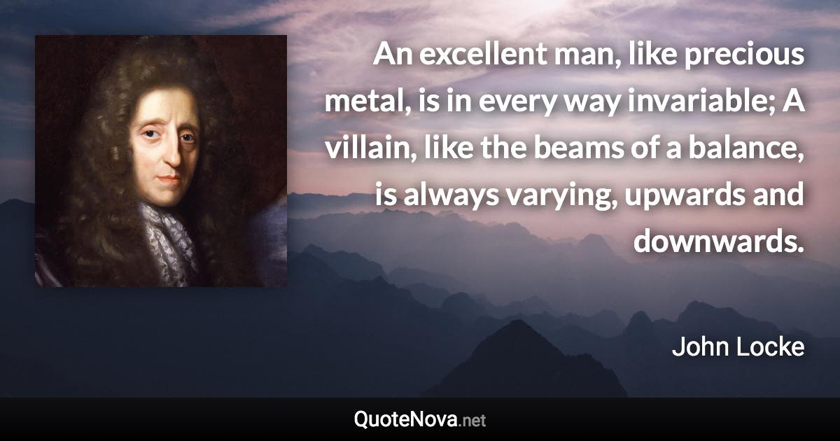 An excellent man, like precious metal, is in every way invariable; A villain, like the beams of a balance, is always varying, upwards and downwards. - John Locke quote